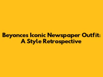 Beyonce's Iconic Newspaper Outfit: A Style Retrospective