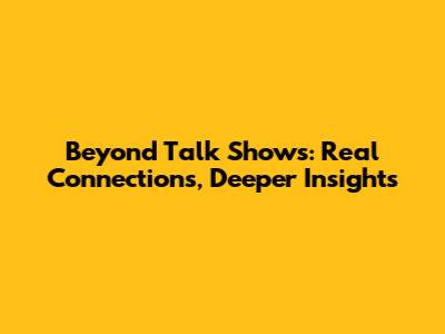 Beyond Talk Shows: Real Connections, Deeper Insights