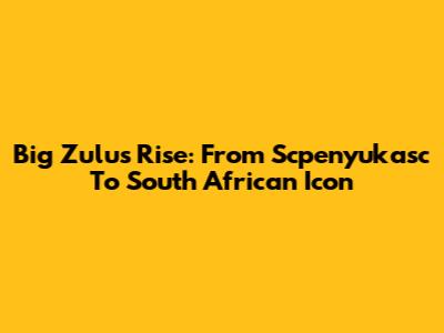 Big Zulu's Rise: From Scpenyukasc To South African Icon