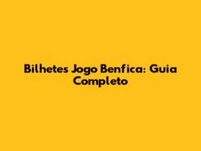 Bilhetes Jogo Benfica: Guia Completo
