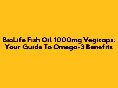 BioLife Fish Oil 1000mg Vegicaps: Your Guide To Omega-3 Benefits