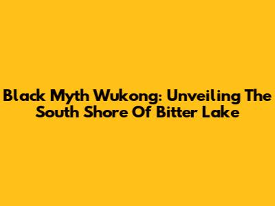 Black Myth Wukong: Unveiling The South Shore Of Bitter Lake