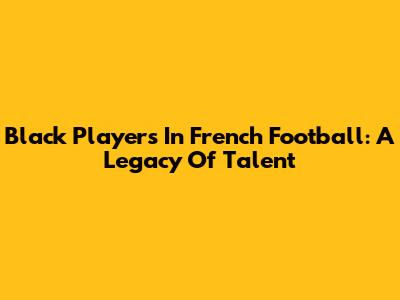 Black Players In French Football: A Legacy Of Talent