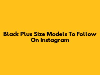Black Plus Size Models To Follow On Instagram