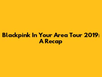 Blackpink In Your Area Tour 2019: A Recap