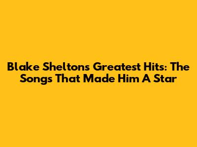 Blake Shelton's Greatest Hits: The Songs That Made Him A Star
