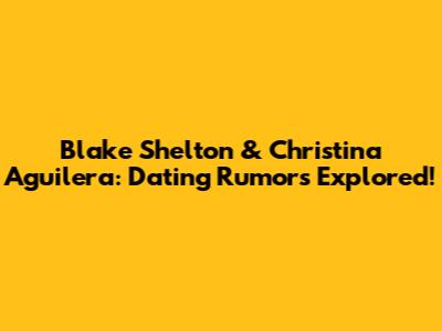 Blake Shelton & Christina Aguilera: Dating Rumors Explored!