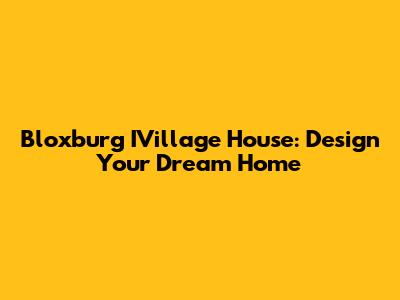 Bloxburg IVillage House: Design Your Dream Home
