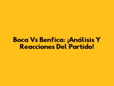 Boca Vs Benfica: ¡Análisis Y Reacciones Del Partido!