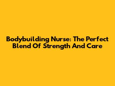 Bodybuilding Nurse: The Perfect Blend Of Strength And Care