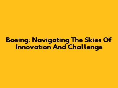 Boeing: Navigating The Skies Of Innovation And Challenge