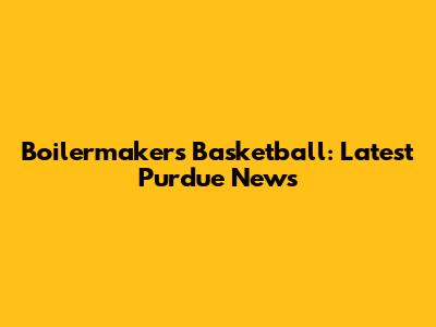 Boilermakers Basketball: Latest Purdue News