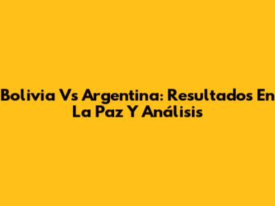 Bolivia Vs Argentina: Resultados En La Paz Y Análisis