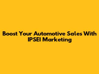 Boost Your Automotive Sales With IPSEI Marketing