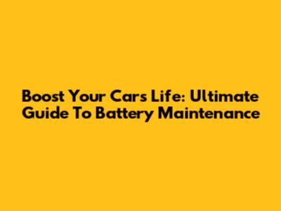 Boost Your Car's Life: Ultimate Guide To Battery Maintenance