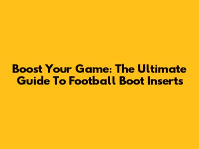 Boost Your Game: The Ultimate Guide To Football Boot Inserts