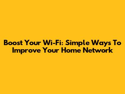 Boost Your Wi-Fi: Simple Ways To Improve Your Home Network