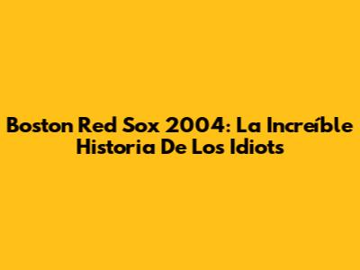 Boston Red Sox 2004: La Increíble Historia De Los 'Idiots'