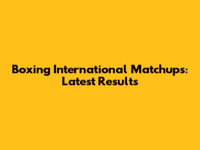 Boxing International Matchups: Latest Results