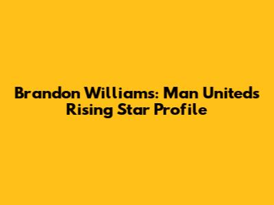 Brandon Williams: Man United's Rising Star Profile