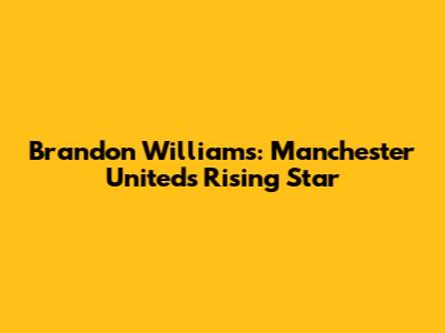 Brandon Williams: Manchester United's Rising Star