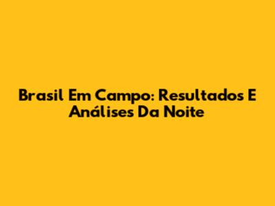 Brasil Em Campo: Resultados E Análises Da Noite