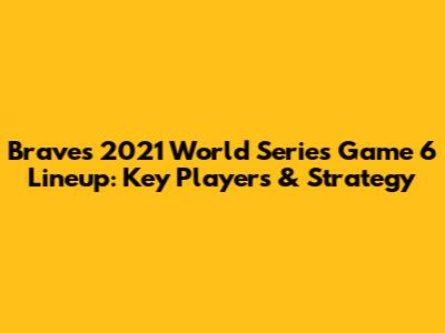 Braves 2021 World Series Game 6 Lineup: Key Players & Strategy
