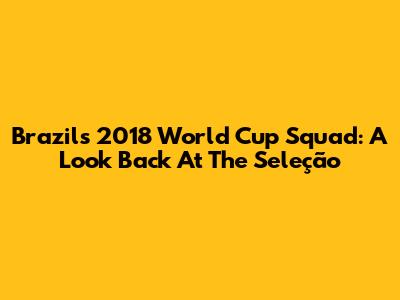 Brazil's 2018 World Cup Squad: A Look Back At The Seleção
