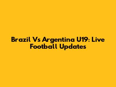 Brazil Vs Argentina U19: Live Football Updates