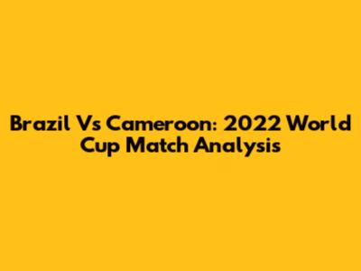 Brazil Vs Cameroon: 2022 World Cup Match Analysis