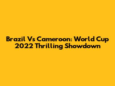 Brazil Vs Cameroon: World Cup 2022 Thrilling Showdown
