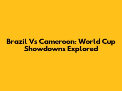 Brazil Vs Cameroon: World Cup Showdowns Explored