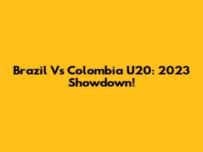 Brazil Vs Colombia U20: 2023 Showdown!