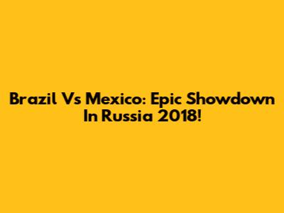 Brazil Vs Mexico: Epic Showdown In Russia 2018!
