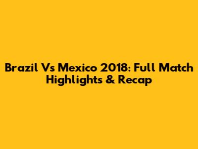 Brazil Vs Mexico 2018: Full Match Highlights & Recap