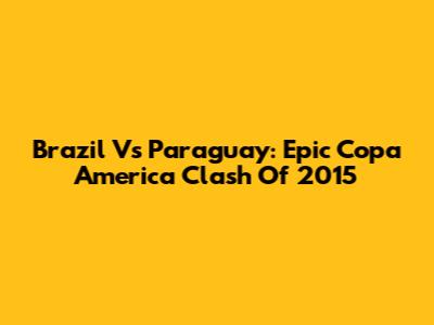 Brazil Vs Paraguay: Epic Copa America Clash Of 2015