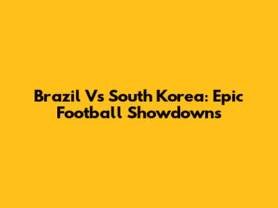 Brazil Vs South Korea: Epic Football Showdowns