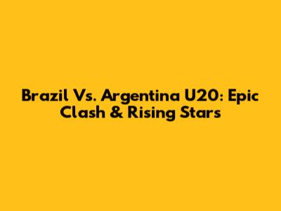 Brazil Vs. Argentina U20: Epic Clash & Rising Stars