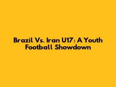 Brazil Vs. Iran U17: A Youth Football Showdown