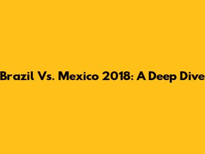 Brazil Vs. Mexico 2018: A Deep Dive