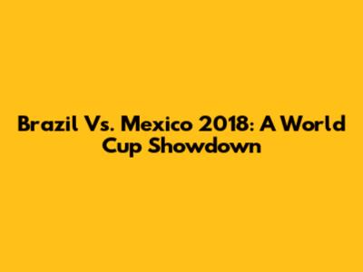 Brazil Vs. Mexico 2018: A World Cup Showdown
