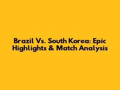 Brazil Vs. South Korea: Epic Highlights & Match Analysis