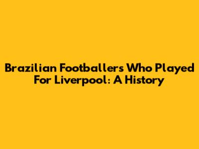 Brazilian Footballers Who Played For Liverpool: A History