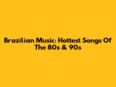 Brazilian Music: Hottest Songs Of The 80s & 90s