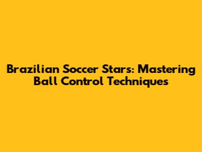 Brazilian Soccer Stars: Mastering Ball Control Techniques
