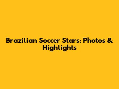 Brazilian Soccer Stars: Photos & Highlights