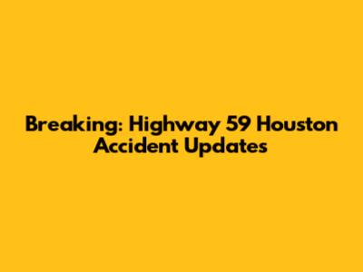 Breaking: Highway 59 Houston Accident Updates