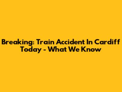 Breaking: Train Accident In Cardiff Today - What We Know