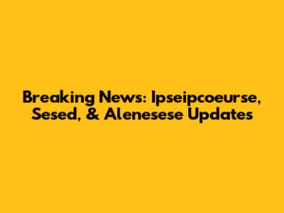 Breaking News: Ipseipcoeurse, Sesed, & Alenesese Updates
