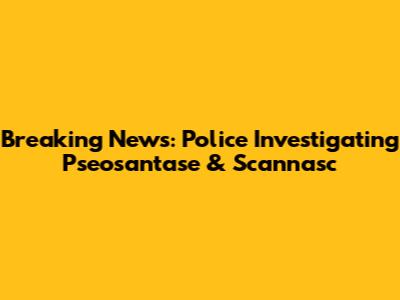 Breaking News: Police Investigating Pseosantase & Scannasc